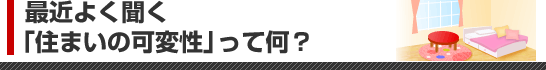 最近よく聞く「住まいの可変性」って何？
